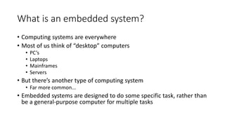 What is an embedded system?
• Computing systems are everywhere
• Most of us think of “desktop” computers
• PC’s
• Laptops
• Mainframes
• Servers
• But there’s another type of computing system
• Far more common...
• Embedded systems are designed to do some specific task, rather than
be a general-purpose computer for multiple tasks
 