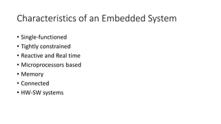 Characteristics of an Embedded System
• Single-functioned
• Tightly constrained
• Reactive and Real time
• Microprocessors based
• Memory
• Connected
• HW-SW systems
 