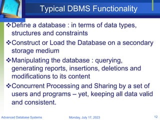 Typical DBMS Functionality
Define a database : in terms of data types,
structures and constraints
Construct or Load the Database on a secondary
storage medium
Manipulating the database : querying,
generating reports, insertions, deletions and
modifications to its content
Concurrent Processing and Sharing by a set of
users and programs – yet, keeping all data valid
and consistent.
Monday, July 17, 2023
Advanced Database Systems 12
 