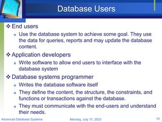 Database Users
End users
 Use the database system to achieve some goal. They use
the data for queries, reports and may update the database
content.
Application developers
 Write software to allow end users to interface with the
database system
Database systems programmer
 Writes the database software itself
 They define the content, the structure, the constraints, and
functions or transactions against the database.
 They must communicate with the end-users and understand
their needs.
Monday, July 17, 2023
Advanced Database Systems 15
 