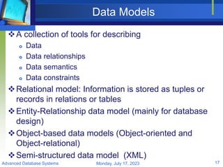 Data Models
A collection of tools for describing
 Data
 Data relationships
 Data semantics
 Data constraints
Relational model: Information is stored as tuples or
records in relations or tables
Entity-Relationship data model (mainly for database
design)
Object-based data models (Object-oriented and
Object-relational)
Semi-structured data model (XML)
Monday, July 17, 2023
Advanced Database Systems 17
 