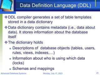 Data Definition Language (DDL)
DDL compiler generates a set of table templates
stored in a data dictionary
Data dictionary contains metadata (i.e., data about
data). It stores information about the database
itself
The dictionary holds
 Descriptions of database objects (tables, users,
rules, views, indexes,…)
 Information about who is using which data
(locks)
 Schemas and mappings
Monday, July 17, 2023
Advanced Database Systems 20
 