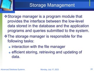 Storage Management
Storage manager is a program module that
provides the interface between the low-level
data stored in the database and the application
programs and queries submitted to the system.
The storage manager is responsible for the
following tasks:
 interaction with the file manager
 efficient storing, retrieving and updating of
data.
Monday, July 17, 2023
Advanced Database Systems 24
 
