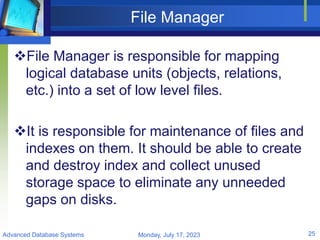 File Manager
File Manager is responsible for mapping
logical database units (objects, relations,
etc.) into a set of low level files.
It is responsible for maintenance of files and
indexes on them. It should be able to create
and destroy index and collect unused
storage space to eliminate any unneeded
gaps on disks.
Monday, July 17, 2023
Advanced Database Systems 25
 