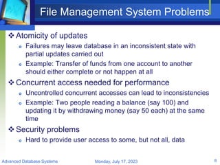 File Management System Problems
Atomicity of updates
 Failures may leave database in an inconsistent state with
partial updates carried out
 Example: Transfer of funds from one account to another
should either complete or not happen at all
Concurrent access needed for performance
 Uncontrolled concurrent accesses can lead to inconsistencies
 Example: Two people reading a balance (say 100) and
updating it by withdrawing money (say 50 each) at the same
time
Security problems
 Hard to provide user access to some, but not all, data
Monday, July 17, 2023
Advanced Database Systems 8
 