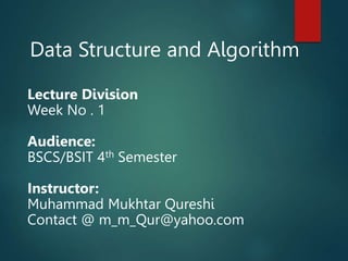 Data Structure and Algorithm
Lecture Division
Week No . 1
Audience:
BSCS/BSIT 4th Semester
Instructor:
Muhammad Mukhtar Qureshi
Contact @ m_m_Qur@yahoo.com
 