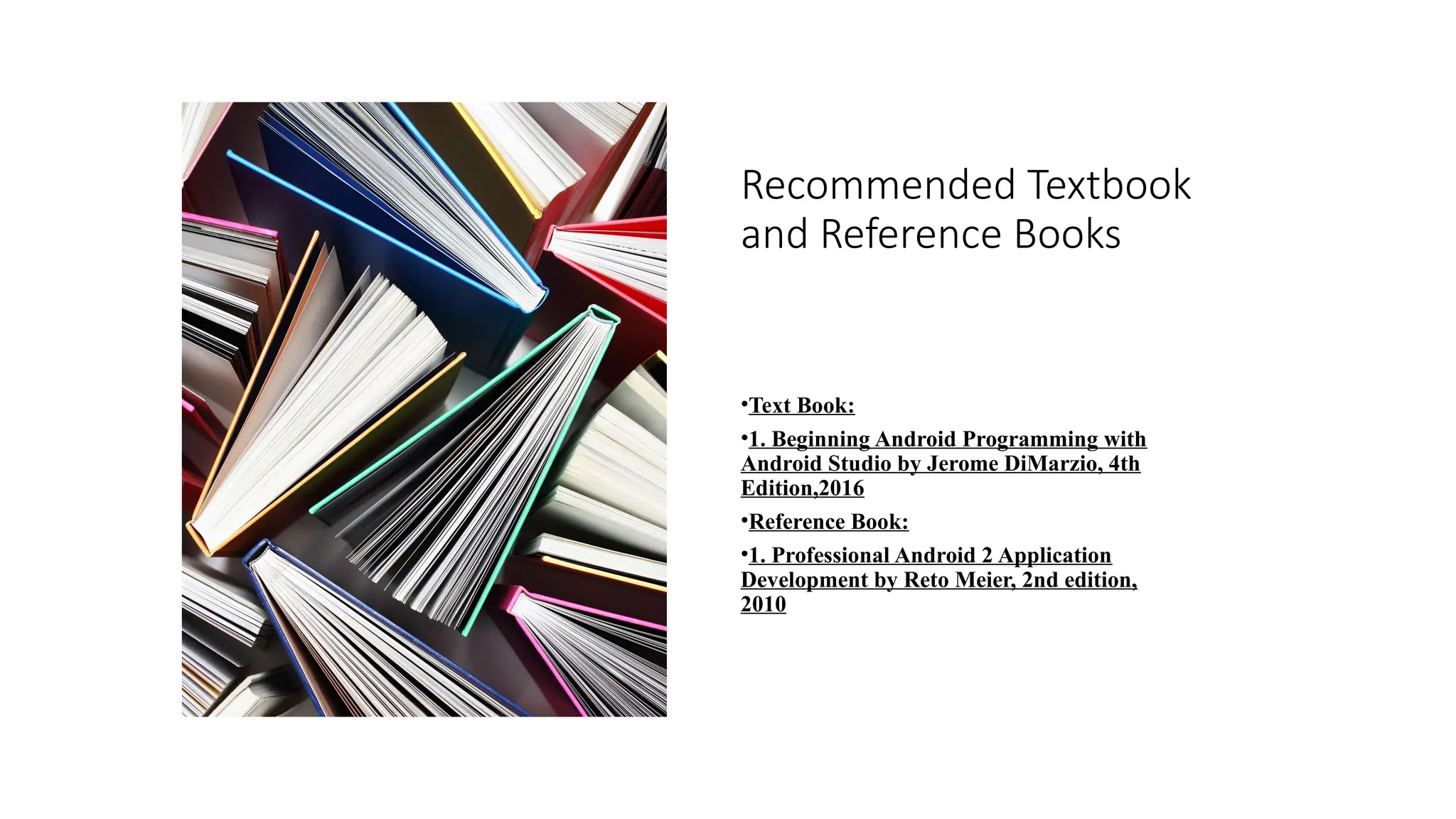 Recommended Textbook
and Reference Books
•Text Book:
•1. Beginning Android Programming with
Android Studio by Jerome DiMarzio, 4th
Edition,2016
•Reference Book:
•1. Professional Android 2 Application
Development by Reto Meier, 2nd edition,
2010
 