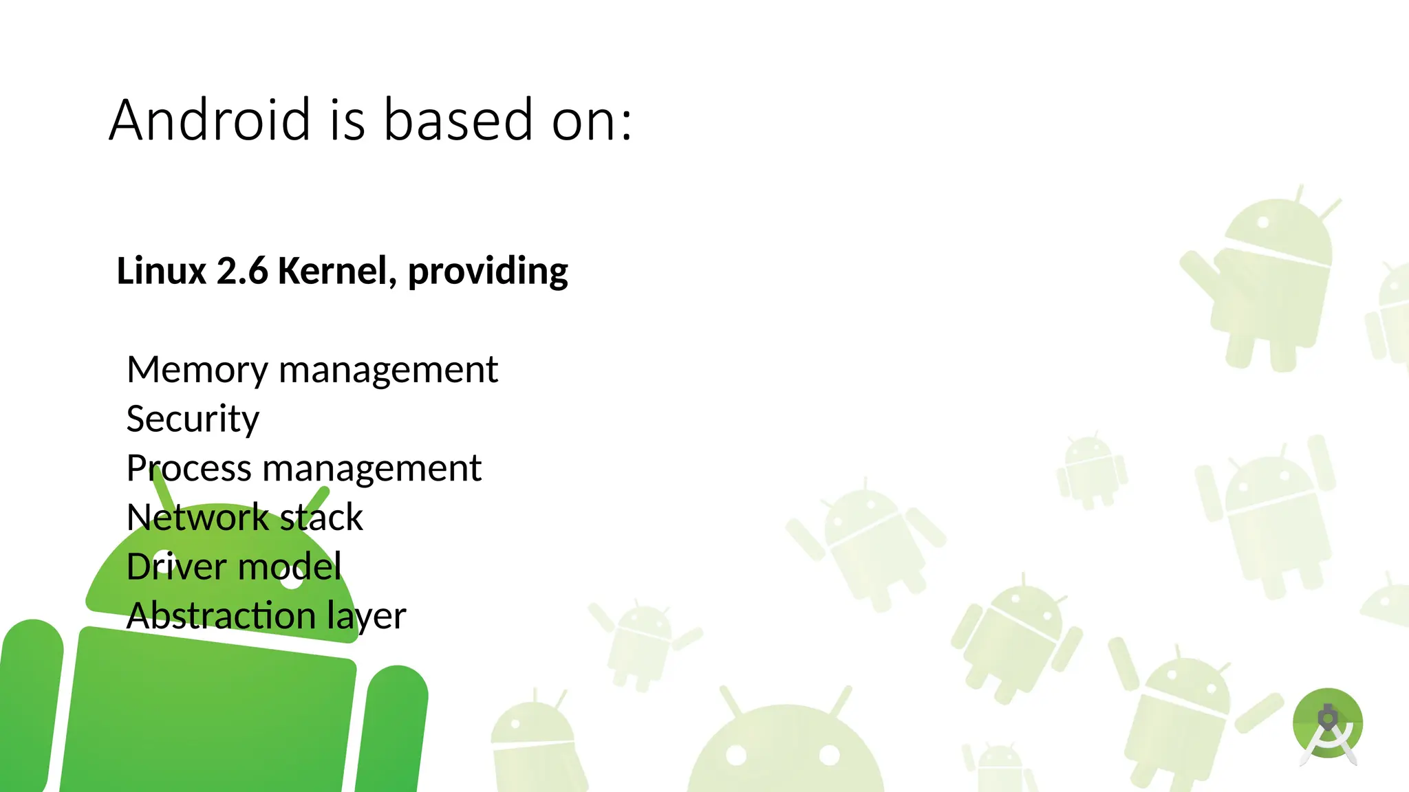 Android is based on:
Linux 2.6 Kernel, providing
Memory management
Security
Process management
Network stack
Driver model
Abstraction layer
 