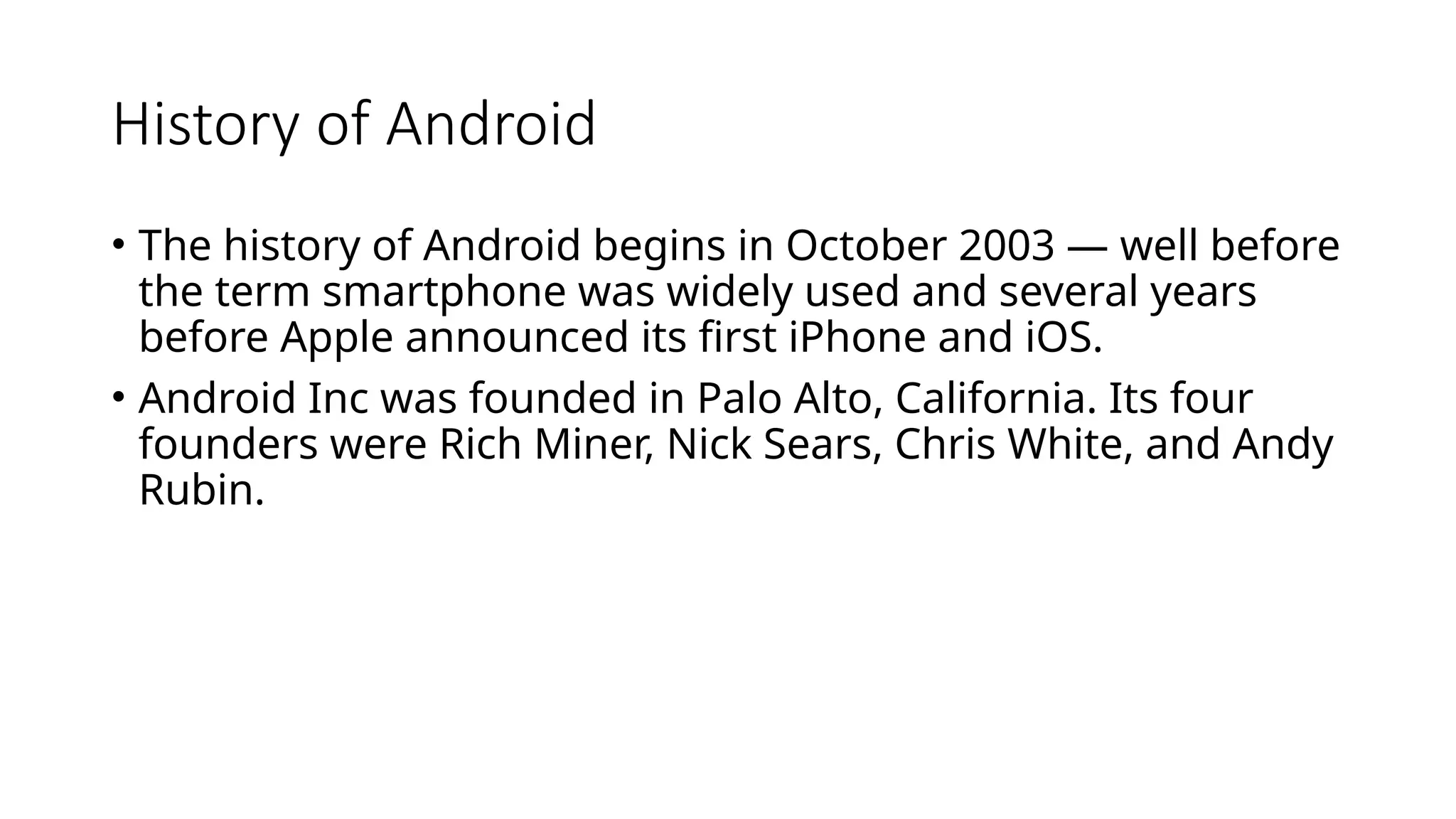 History of Android
• The history of Android begins in October 2003 — well before
the term smartphone was widely used and several years
before Apple announced its first iPhone and iOS.
• Android Inc was founded in Palo Alto, California. Its four
founders were Rich Miner, Nick Sears, Chris White, and Andy
Rubin.
 