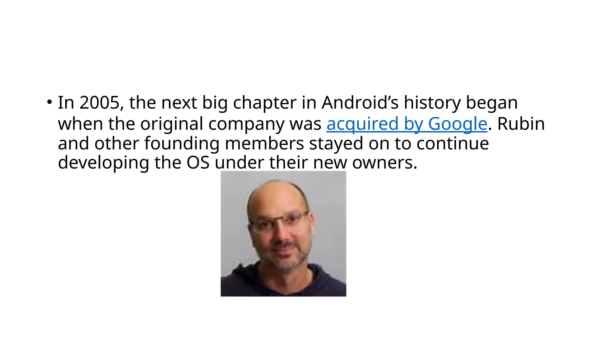 • In 2005, the next big chapter in Android’s history began
when the original company was acquired by Google. Rubin
and other founding members stayed on to continue
developing the OS under their new owners.
 
