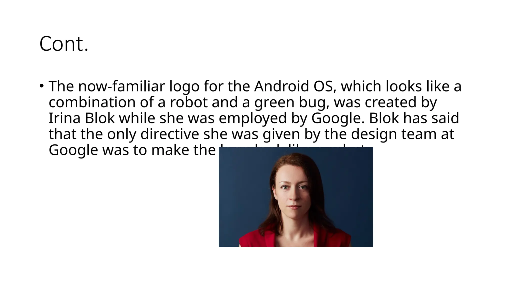 Cont.
• The now-familiar logo for the Android OS, which looks like a
combination of a robot and a green bug, was created by
Irina Blok while she was employed by Google. Blok has said
that the only directive she was given by the design team at
Google was to make the logo look like a robot.
 
