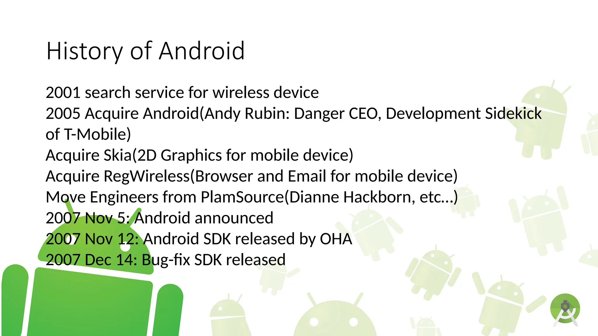 History of Android
2001 search service for wireless device
2005 Acquire Android(Andy Rubin: Danger CEO, Development Sidekick
of T-Mobile)
Acquire Skia(2D Graphics for mobile device)
Acquire RegWireless(Browser and Email for mobile device)
Move Engineers from PlamSource(Dianne Hackborn, etc…)
2007 Nov 5: Android announced
2007 Nov 12: Android SDK released by OHA
2007 Dec 14: Bug-fix SDK released
 