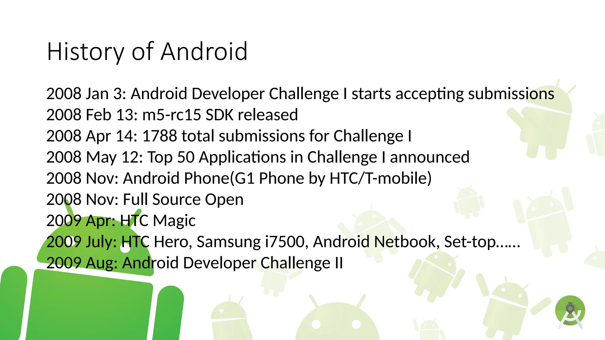 History of Android
2008 Jan 3: Android Developer Challenge I starts accepting submissions
2008 Feb 13: m5-rc15 SDK released
2008 Apr 14: 1788 total submissions for Challenge I
2008 May 12: Top 50 Applications in Challenge I announced
2008 Nov: Android Phone(G1 Phone by HTC/T-mobile)
2008 Nov: Full Source Open
2009 Apr: HTC Magic
2009 July: HTC Hero, Samsung i7500, Android Netbook, Set-top……
2009 Aug: Android Developer Challenge II
 