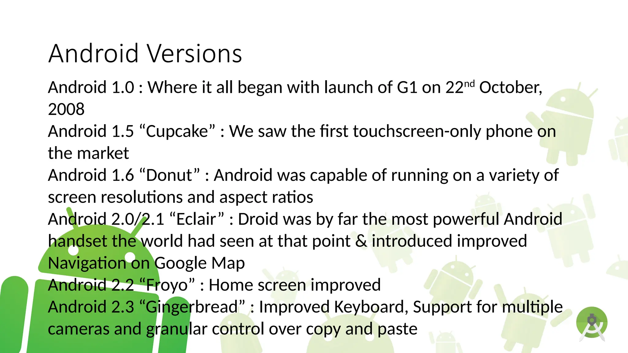 Android Versions
Android 1.0 : Where it all began with launch of G1 on 22nd
October,
2008
Android 1.5 “Cupcake” : We saw the first touchscreen-only phone on
the market
Android 1.6 “Donut” : Android was capable of running on a variety of
screen resolutions and aspect ratios
Android 2.0/2.1 “Eclair” : Droid was by far the most powerful Android
handset the world had seen at that point & introduced improved
Navigation on Google Map
Android 2.2 “Froyo” : Home screen improved
Android 2.3 “Gingerbread” : Improved Keyboard, Support for multiple
cameras and granular control over copy and paste
 