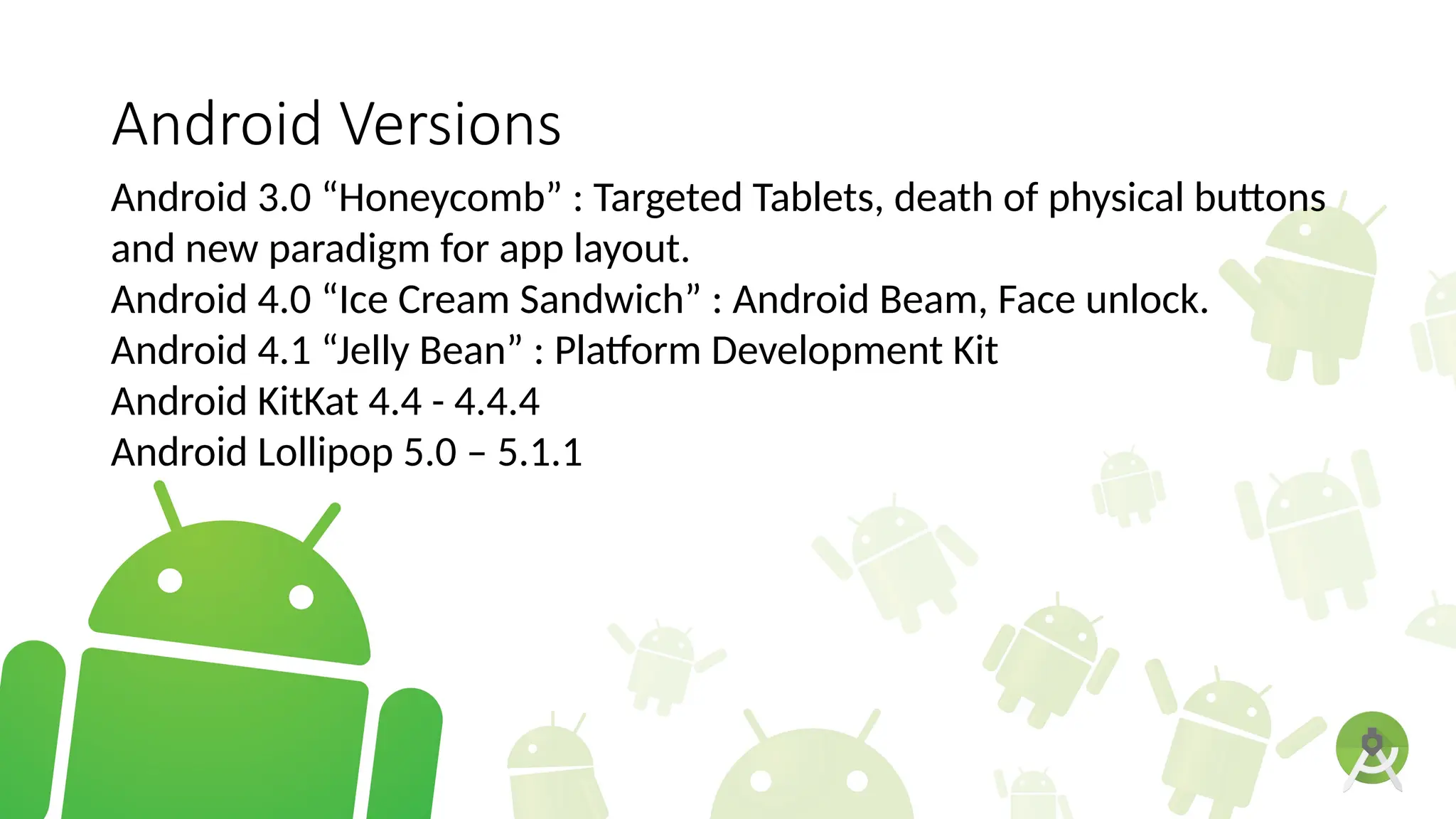 Android Versions
Android 3.0 “Honeycomb” : Targeted Tablets, death of physical buttons
and new paradigm for app layout.
Android 4.0 “Ice Cream Sandwich” : Android Beam, Face unlock.
Android 4.1 “Jelly Bean” : Platform Development Kit
Android KitKat 4.4 - 4.4.4
Android Lollipop 5.0 – 5.1.1
 