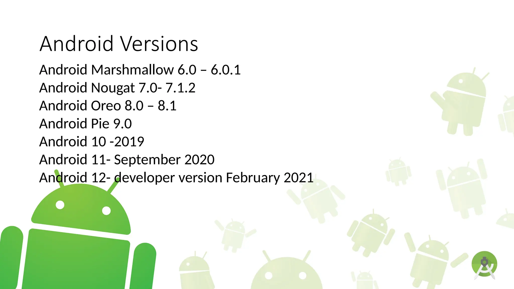 Android Versions
Android Marshmallow 6.0 – 6.0.1
Android Nougat 7.0- 7.1.2
Android Oreo 8.0 – 8.1
Android Pie 9.0
Android 10 -2019
Android 11- September 2020
Android 12- developer version February 2021
 