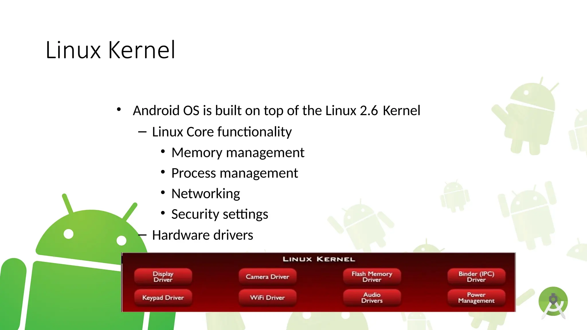 Linux Kernel
• Android OS is built on top of the Linux 2.6 Kernel
– Linux Core functionality
• Memory management
• Process management
• Networking
• Security settings
– Hardware drivers
l
 