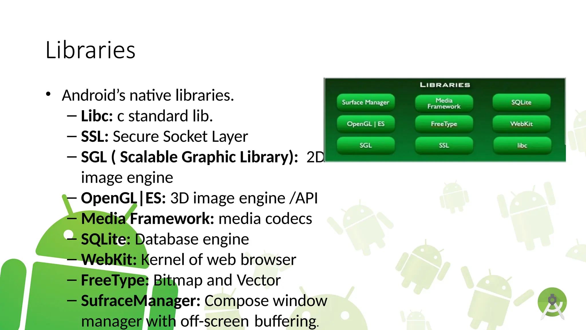 Libraries
• Android’s native libraries.
– Libc: c standard lib.
– SSL: Secure Socket Layer
– SGL ( Scalable Graphic Library): 2D
image engine
– OpenGL|ES: 3D image engine /API
– Media Framework: media codecs
– SQLite: Database engine
– WebKit: Kernel of web browser
– FreeType: Bitmap and Vector
– SufraceManager: Compose window
manager with off-screen buffering.
 