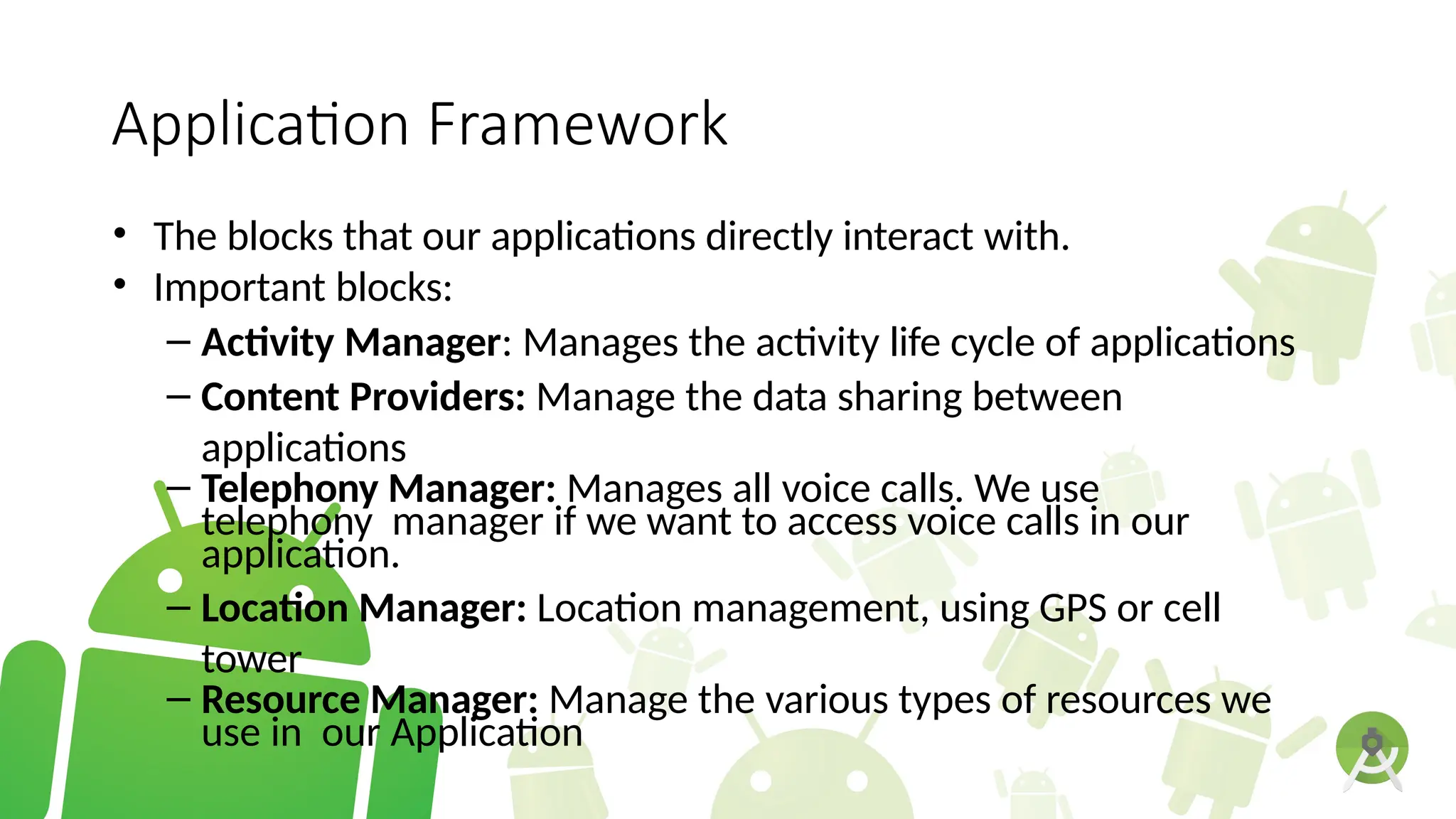 Application Framework
• The blocks that our applications directly interact with.
• Important blocks:
– Activity Manager: Manages the activity life cycle of applications
– Content Providers: Manage the data sharing between
applications
– Telephony Manager: Manages all voice calls. We use
telephony manager if we want to access voice calls in our
application.
– Location Manager: Location management, using GPS or cell
tower
– Resource Manager: Manage the various types of resources we
use in our Application
 