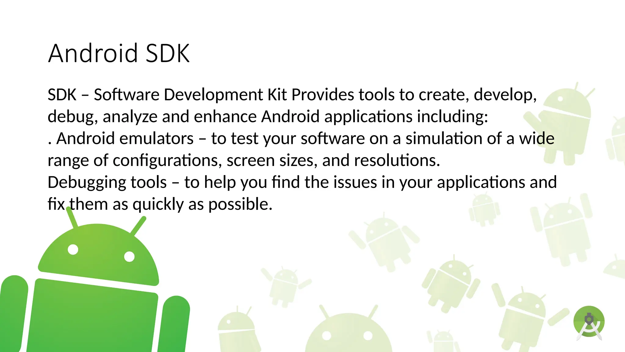 Android SDK
SDK – Software Development Kit Provides tools to create, develop,
debug, analyze and enhance Android applications including:
. Android emulators – to test your software on a simulation of a wide
range of configurations, screen sizes, and resolutions.
Debugging tools – to help you find the issues in your applications and
fix them as quickly as possible.
 