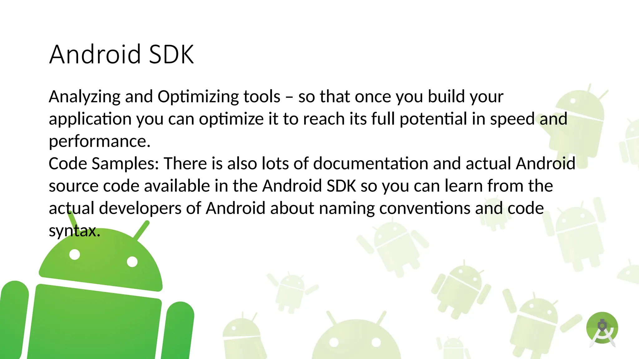 Android SDK
Analyzing and Optimizing tools – so that once you build your
application you can optimize it to reach its full potential in speed and
performance.
Code Samples: There is also lots of documentation and actual Android
source code available in the Android SDK so you can learn from the
actual developers of Android about naming conventions and code
syntax.
 