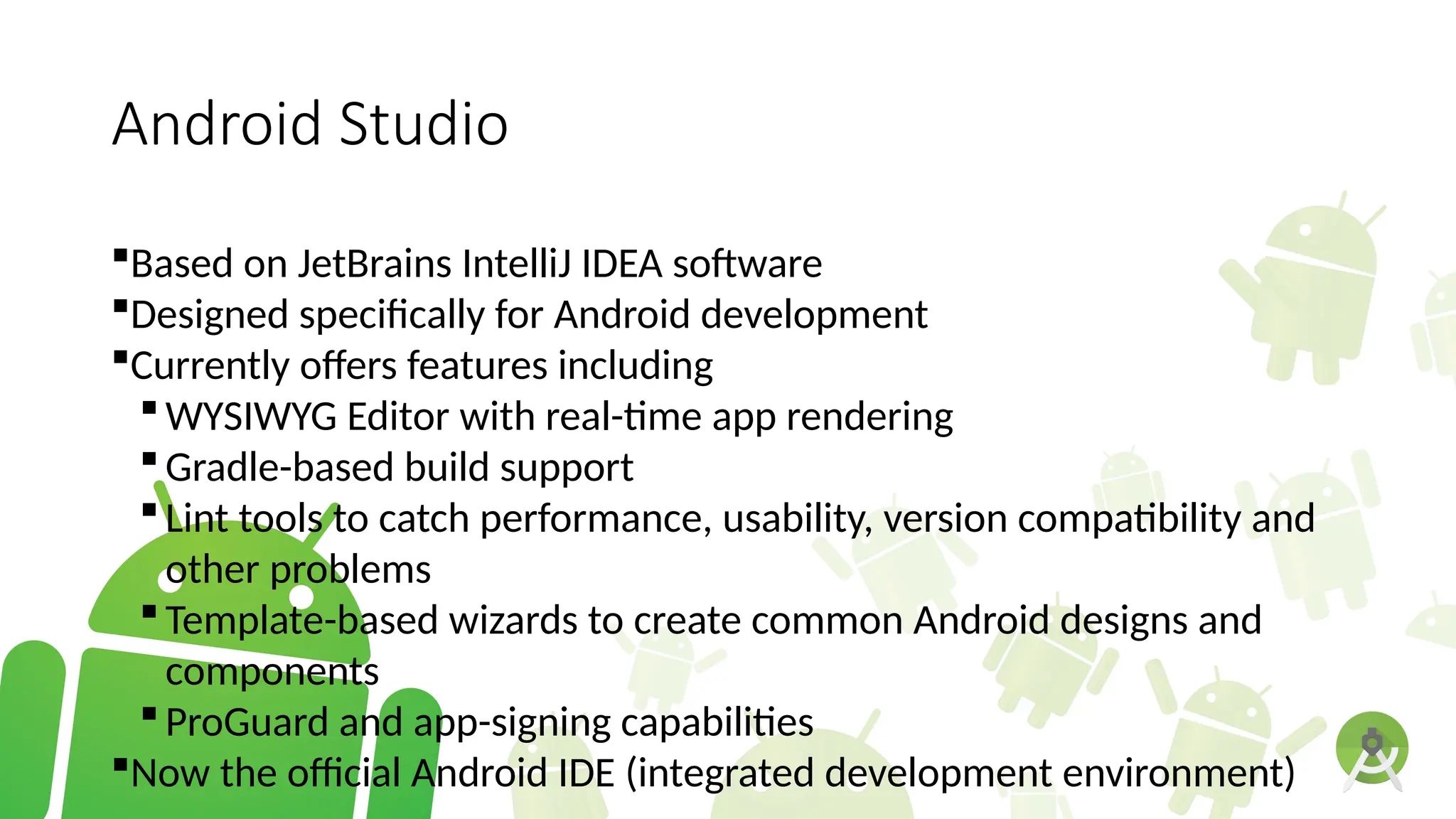 Android Studio
Based on JetBrains IntelliJ IDEA software
Designed specifically for Android development
Currently offers features including
WYSIWYG Editor with real-time app rendering
Gradle-based build support
Lint tools to catch performance, usability, version compatibility and
other problems
Template-based wizards to create common Android designs and
components
ProGuard and app-signing capabilities
Now the official Android IDE (integrated development environment)
 