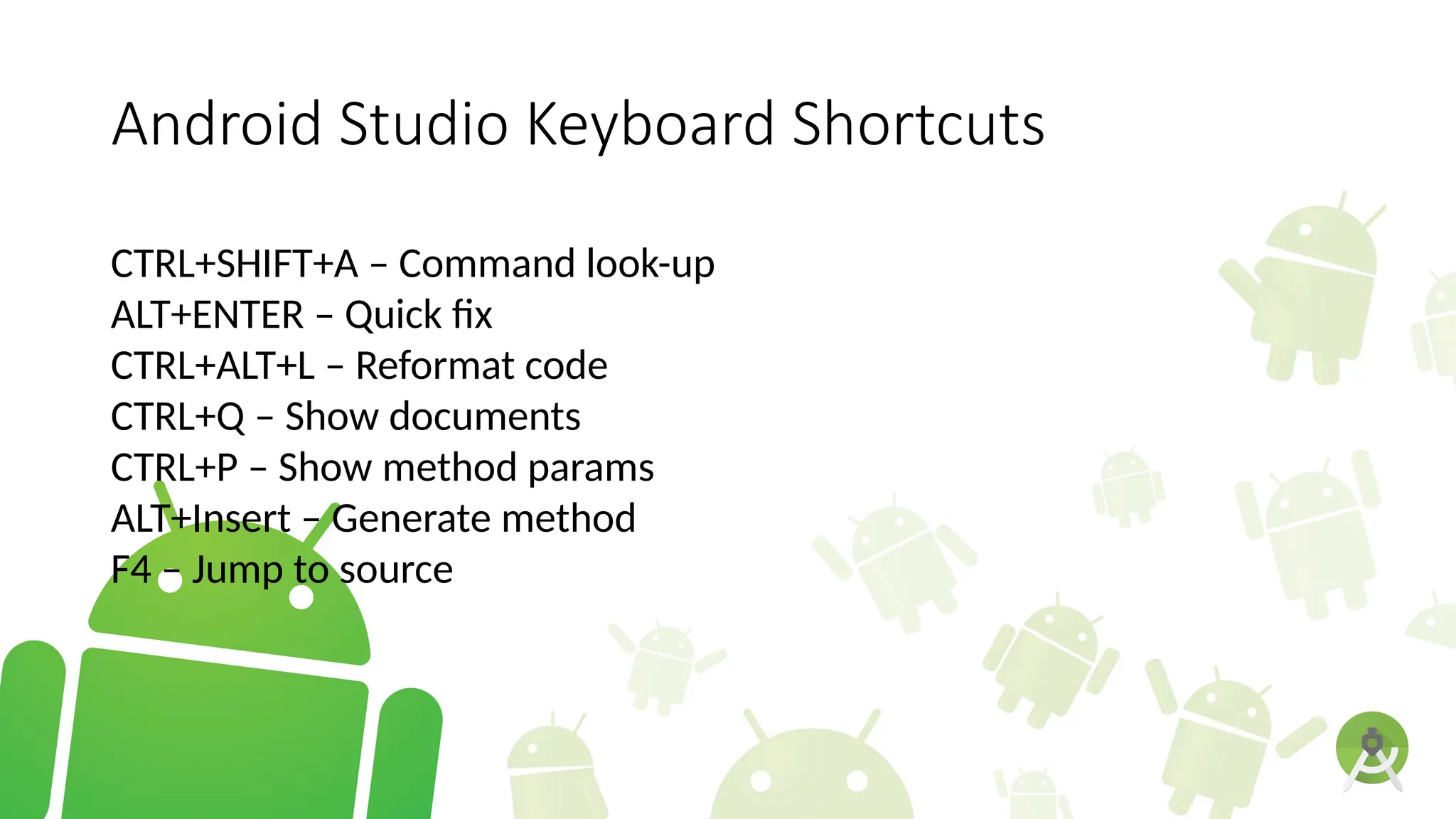 Android Studio Keyboard Shortcuts
CTRL+SHIFT+A – Command look-up
ALT+ENTER – Quick fix
CTRL+ALT+L – Reformat code
CTRL+Q – Show documents
CTRL+P – Show method params
ALT+Insert – Generate method
F4 – Jump to source
 