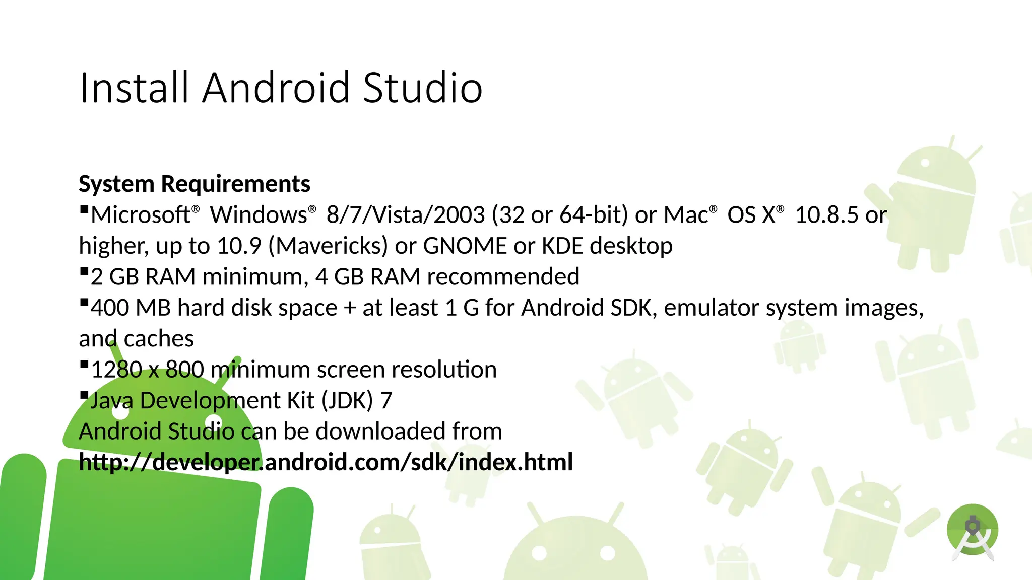 Install Android Studio
System Requirements
Microsoft® Windows® 8/7/Vista/2003 (32 or 64-bit) or Mac® OS X® 10.8.5 or
higher, up to 10.9 (Mavericks) or GNOME or KDE desktop
2 GB RAM minimum, 4 GB RAM recommended
400 MB hard disk space + at least 1 G for Android SDK, emulator system images,
and caches
1280 x 800 minimum screen resolution
Java Development Kit (JDK) 7
Android Studio can be downloaded from
http://developer.android.com/sdk/index.html
 