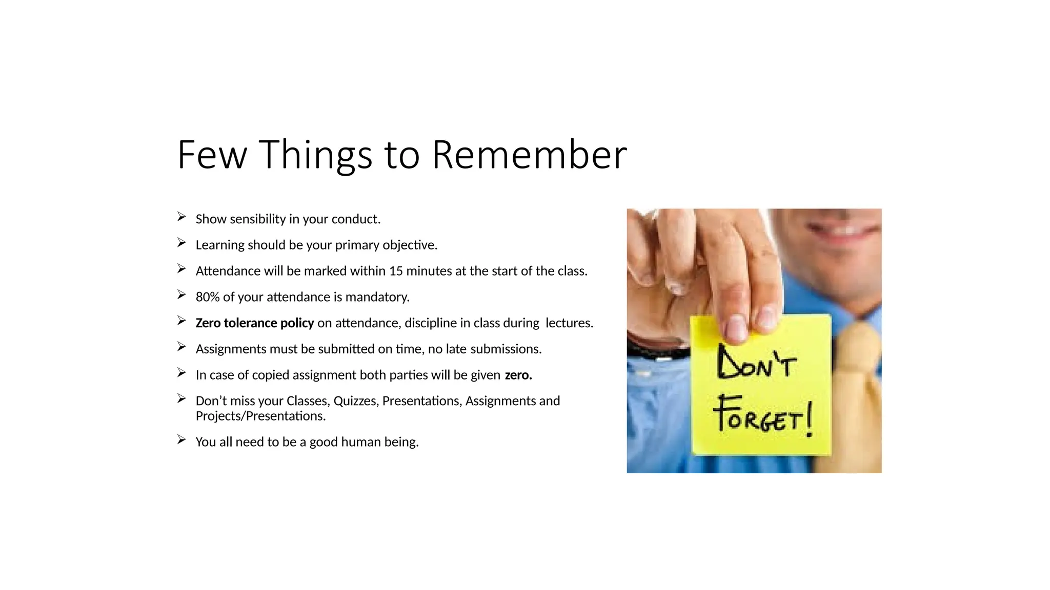 Few Things to Remember
 Show sensibility in your conduct.
 Learning should be your primary objective.
 Attendance will be marked within 15 minutes at the start of the class.
 80% of your attendance is mandatory.
 Zero tolerance policy on attendance, discipline in class during lectures.
 Assignments must be submitted on time, no late submissions.
 In case of copied assignment both parties will be given zero.
 Don’t miss your Classes, Quizzes, Presentations, Assignments and
Projects/Presentations.
 You all need to be a good human being.
 