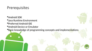 Prerequisites
Android SDK
Java Runtime Environment
Preferred Android IDE
Android Device or Emulator
Basic knowledge of programming concepts and implementations
 