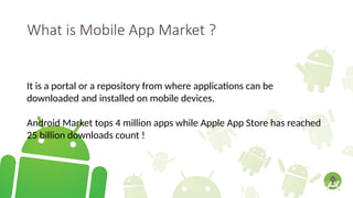 What is Mobile App Market ?
It is a portal or a repository from where applications can be
downloaded and installed on mobile devices.
Android Market tops 4 million apps while Apple App Store has reached
25 billion downloads count !
 