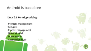 Android is based on:
Linux 2.6 Kernel, providing
Memory management
Security
Process management
Network stack
Driver model
Abstraction layer
 