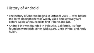 History of Android
• The history of Android begins in October 2003 — well before
the term smartphone was widely used and several years
before Apple announced its first iPhone and iOS.
• Android Inc was founded in Palo Alto, California. Its four
founders were Rich Miner, Nick Sears, Chris White, and Andy
Rubin.
 
