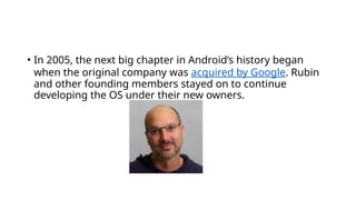 • In 2005, the next big chapter in Android’s history began
when the original company was acquired by Google. Rubin
and other founding members stayed on to continue
developing the OS under their new owners.
 