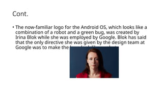 Cont.
• The now-familiar logo for the Android OS, which looks like a
combination of a robot and a green bug, was created by
Irina Blok while she was employed by Google. Blok has said
that the only directive she was given by the design team at
Google was to make the logo look like a robot.
 