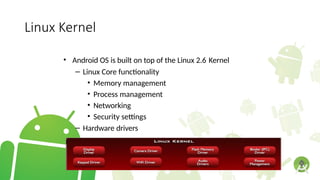 Linux Kernel
• Android OS is built on top of the Linux 2.6 Kernel
– Linux Core functionality
• Memory management
• Process management
• Networking
• Security settings
– Hardware drivers
l
 