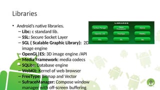 Libraries
• Android’s native libraries.
– Libc: c standard lib.
– SSL: Secure Socket Layer
– SGL ( Scalable Graphic Library): 2D
image engine
– OpenGL|ES: 3D image engine /API
– Media Framework: media codecs
– SQLite: Database engine
– WebKit: Kernel of web browser
– FreeType: Bitmap and Vector
– SufraceManager: Compose window
manager with off-screen buffering.
 