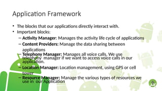 Application Framework
• The blocks that our applications directly interact with.
• Important blocks:
– Activity Manager: Manages the activity life cycle of applications
– Content Providers: Manage the data sharing between
applications
– Telephony Manager: Manages all voice calls. We use
telephony manager if we want to access voice calls in our
application.
– Location Manager: Location management, using GPS or cell
tower
– Resource Manager: Manage the various types of resources we
use in our Application
 