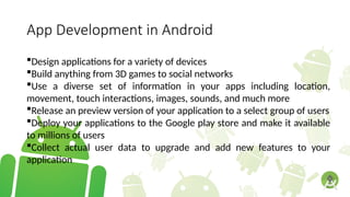 App Development in Android
Design applications for a variety of devices
Build anything from 3D games to social networks
Use a diverse set of information in your apps including location,
movement, touch interactions, images, sounds, and much more
Release an preview version of your application to a select group of users
Deploy your applications to the Google play store and make it available
to millions of users
Collect actual user data to upgrade and add new features to your
application
 