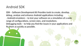 Android SDK
SDK – Software Development Kit Provides tools to create, develop,
debug, analyze and enhance Android applications including:
. Android emulators – to test your software on a simulation of a wide
range of configurations, screen sizes, and resolutions.
Debugging tools – to help you find the issues in your applications and
fix them as quickly as possible.
 