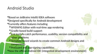 Android Studio
Based on JetBrains IntelliJ IDEA software
Designed specifically for Android development
Currently offers features including
WYSIWYG Editor with real-time app rendering
Gradle-based build support
Lint tools to catch performance, usability, version compatibility and
other problems
Template-based wizards to create common Android designs and
components
ProGuard and app-signing capabilities
Now the official Android IDE (integrated development environment)
 
