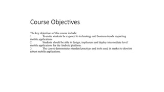 Course Objectives
The key objectives of this course include:
1. To make students be exposed to technology and business trends impacting
mobile applications
2. Students should be able to design, implement and deploy intermediate level
mobile applications for the Android platform.
3. The course demonstrates standard practices and tools used in market to develop
robust mobile applications.
 