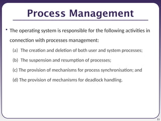 11
Process Management
• The operating system is responsible for the following activities in
connection with processes management:
(a) The creation and deletion of both user and system processes;
(b) The suspension and resumption of processes;
(c) The provision of mechanisms for process synchronisation; and
(d) The provision of mechanisms for deadlock handling.
 