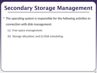 13
Secondary Storage Management
• The operating system is responsible for the following activities in
connection with disk management:
(a) Free space management;
(b) Storage allocation; and (c) Disk scheduling.
 