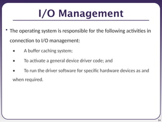 14
I/O Management
• The operating system is responsible for the following activities in
connection to I/O management:
• A buffer caching system;
• To activate a general device driver code; and
• To run the driver software for specific hardware devices as and
when required.
 
