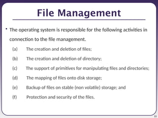 15
File Management
• The operating system is responsible for the following activities in
connection to the file management.
(a) The creation and deletion of files;
(b) The creation and deletion of directory;
(c) The support of primitives for manipulating files and directories;
(d) The mapping of files onto disk storage;
(e) Backup of files on stable (non volatile) storage; and
(f) Protection and security of the files.
 