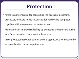 16
Protection
• refers to a mechanism for controlling the access of programs,
processes, or users to the resources defined by the computer
together with some means of enforcement.
• Protection can improve reliability by detecting latent errors at the
interfaces between component subsystems.
• An unprotected resource cannot defend against use (or misuse) by
an unauthorised or incompetent user.
 