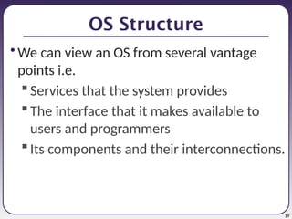 19
OS Structure
• We can view an OS from several vantage
points i.e.
Services that the system provides
The interface that it makes available to
users and programmers
Its components and their interconnections.
 