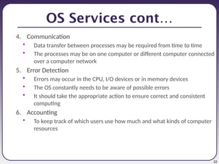 22
OS Services cont…
4. Communication
• Data transfer between processes may be required from time to time
• The processes may be on one computer or different computer connected
over a computer network
5. Error Detection
• Errors may occur in the CPU, I/O devices or in memory devices
• The OS constantly needs to be aware of possible errors
• It should take the appropriate action to ensure correct and consistent
computing
6. Accounting
• To keep track of which users use how much and what kinds of computer
resources
 