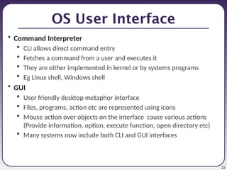 23
OS User Interface
• Command Interpreter
 CLI allows direct command entry
 Fetches a command from a user and executes it
 They are either implemented in kernel or by systems programs
 Eg Linux shell, Windows shell
• GUI
 User friendly desktop metaphor interface
 Files, programs, action etc are represented using icons
 Mouse action over objects on the interface cause various actions
(Provide information, option, execute function, open directory etc)
 Many systems now include both CLI and GUI interfaces
 